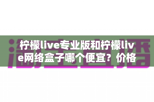 柠檬live专业版和柠檬live网络盒子哪个便宜？价格对比与选购全指南