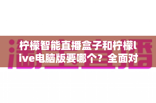 柠檬智能直播盒子和柠檬live电脑版要哪个?全面对比帮你选对设备,直播效率翻倍不是梦 柠檬智能直播盒子和柠檬live电脑版要哪个?全面对比帮你选对设备,直播效率翻倍不是梦