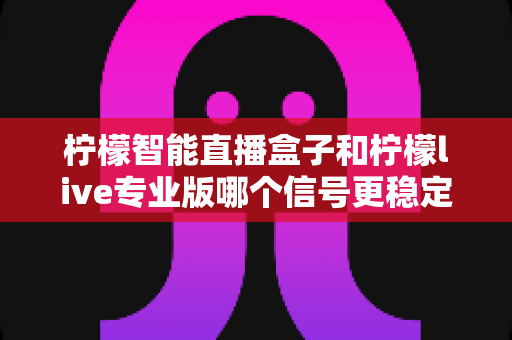 柠檬智能直播盒子和柠檬live专业版哪个信号更稳定？深度对比测评与权威选购指南