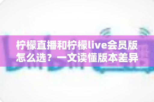 柠檬直播和柠檬live会员版怎么选?一文读懂版本差异与最佳选择策略 柠檬直播和柠檬live会员版怎么选?一文读懂版本差异与最佳选择策略