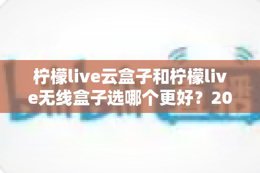 柠檬live云盒子和柠檬live无线盒子选哪个更好?2024最新电视盒子选购指南与全面对比分析 柠檬live云盒子和柠檬live无线盒子选哪个更好?2024最新电视盒子选购指南与全面对比分析