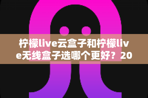 柠檬live云盒子和柠檬live无线盒子选哪个更好？2024最新电视盒子选购指南与全面对比分析