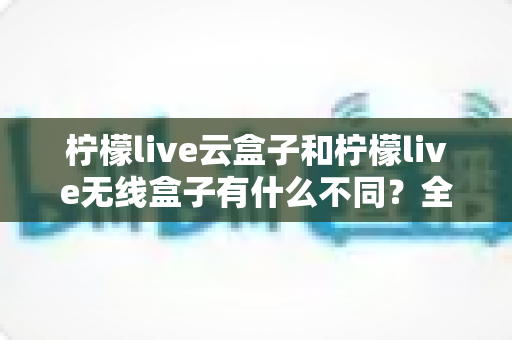 柠檬live云盒子和柠檬live无线盒子有什么不同？全面解析两款设备的核心差异与选购指南