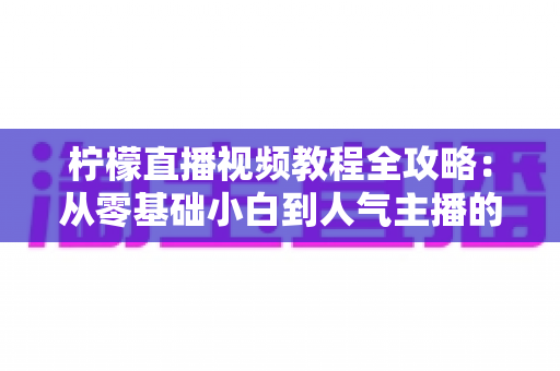 柠檬直播视频教程全攻略：从零基础小白到人气主播的实战进阶指南