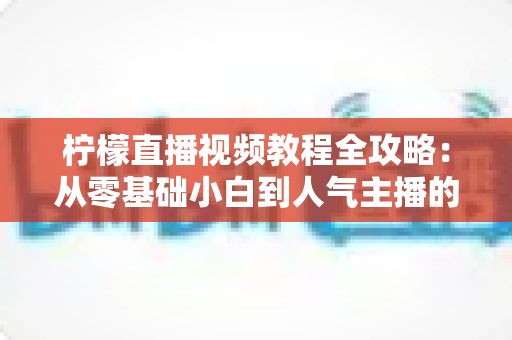 柠檬直播视频教程全攻略：从零基础小白到人气主播的实战进阶指南