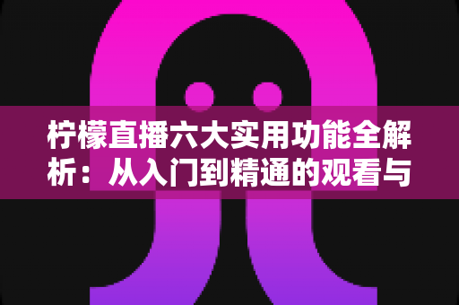 柠檬直播六大实用功能全解析：从入门到精通的观看与直播体验指南