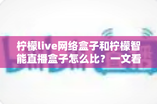柠檬live网络盒子和柠檬智能直播盒子怎么比?一文看懂两款大屏设备差异,选对家庭观影神器不踩坑 柠檬live网络盒子和柠檬智能直播盒子怎么比?一文看懂两款大屏设备差异,选对家庭观影神器不踩坑
