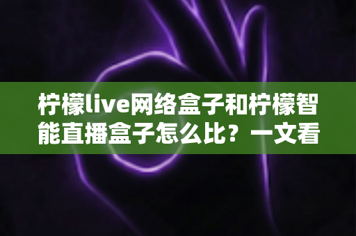 柠檬live网络盒子和柠檬智能直播盒子怎么比？一文看懂两款大屏设备差异，选对家庭观影神器不踩坑