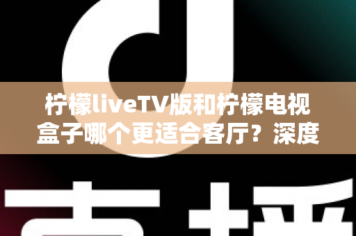 柠檬liveTV版和柠檬电视盒子哪个更适合客厅？深度对比解析助你打造理想家庭影音中心