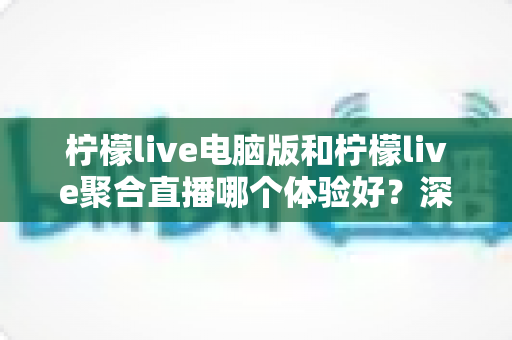 柠檬live电脑版和柠檬live聚合直播哪个体验好？深度对比评测帮你一次选对