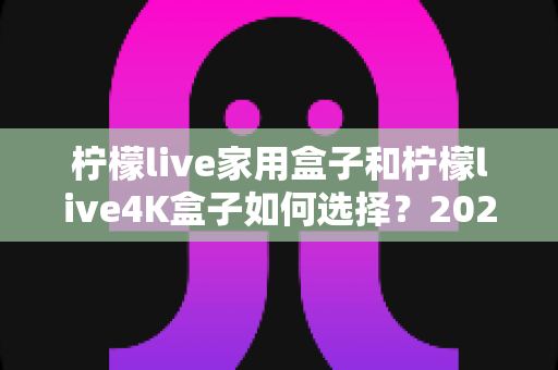 柠檬live家用盒子和柠檬live4K盒子如何选择？2025最新选购指南，看完不纠结、不花冤枉钱