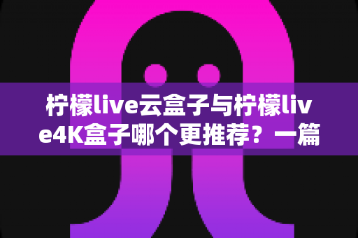 柠檬live云盒子与柠檬live4K盒子哪个更推荐？一篇看懂两款电视盒子真实差异的选购指南