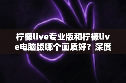 柠檬live专业版和柠檬live电脑版哪个画质好?深度对比分析与选购指南全解析 柠檬live专业版和柠檬live电脑版哪个画质好?深度对比分析与选购指南全解析