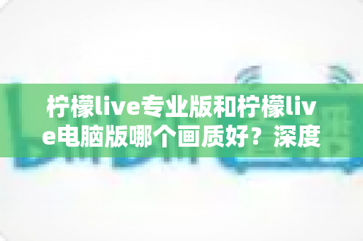 柠檬live专业版和柠檬live电脑版哪个画质好？深度对比分析与选购指南全解析