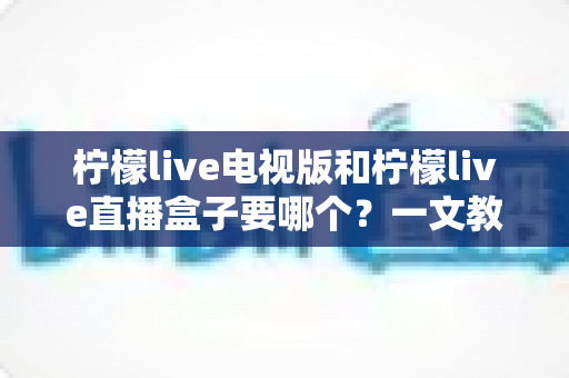 柠檬live电视版和柠檬live直播盒子要哪个？一文教你选对不踩坑