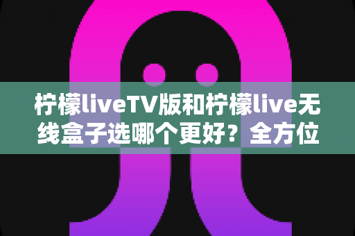 柠檬liveTV版和柠檬live无线盒子选哪个更好?全方位深度对比与实用选购指南 柠檬liveTV版和柠檬live无线盒子选哪个更好?全方位深度对比与实用选购指南