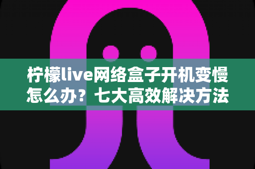 柠檬live网络盒子开机变慢怎么办?七大高效解决方法帮你告别卡顿烦恼 柠檬live网络盒子开机变慢怎么办?七大高效解决方法帮你告别卡顿烦恼