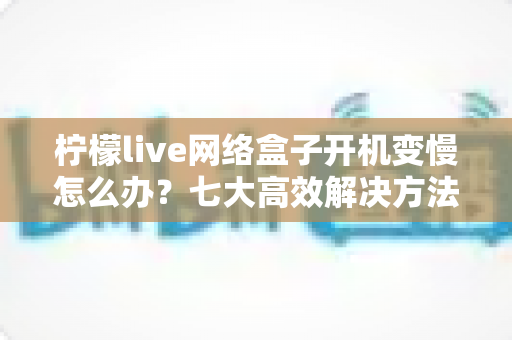 柠檬live网络盒子开机变慢怎么办?七大高效解决方法帮你告别卡顿烦恼 柠檬live网络盒子开机变慢怎么办?七大高效解决方法帮你告别卡顿烦恼