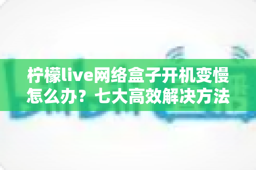 柠檬live网络盒子开机变慢怎么办?七大高效解决方法帮你告别卡顿烦恼 柠檬live网络盒子开机变慢怎么办?七大高效解决方法帮你告别卡顿烦恼