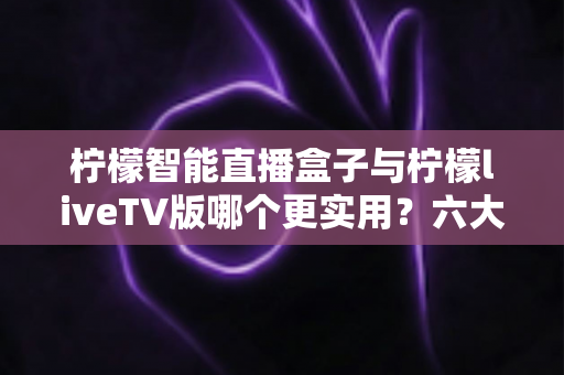 柠檬智能直播盒子与柠檬liveTV版哪个更实用?六大维度深度对比,帮你一次选对不踩坑 柠檬智能直播盒子与柠檬liveTV版哪个更实用?六大维度深度对比,帮你一次选对不踩坑