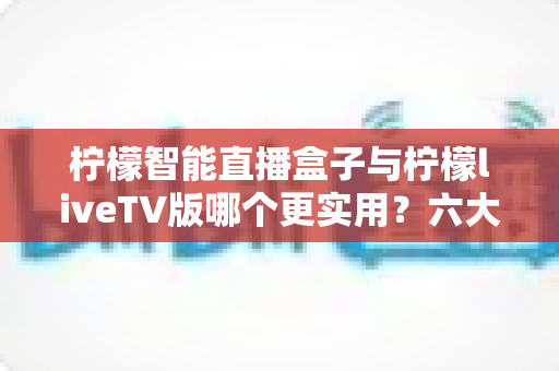 柠檬智能直播盒子与柠檬liveTV版哪个更实用？六大维度深度对比，帮你一次选对不踩坑