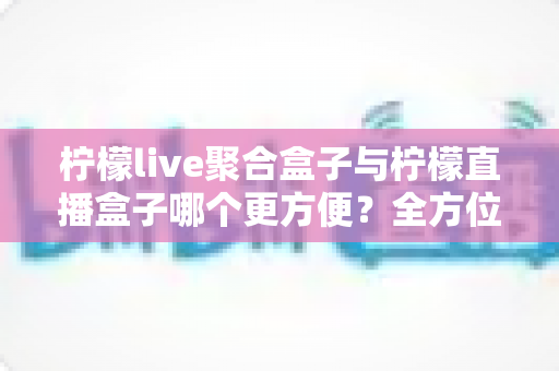 柠檬live聚合盒子与柠檬直播盒子哪个更方便？全方位对比评测助你轻松选购