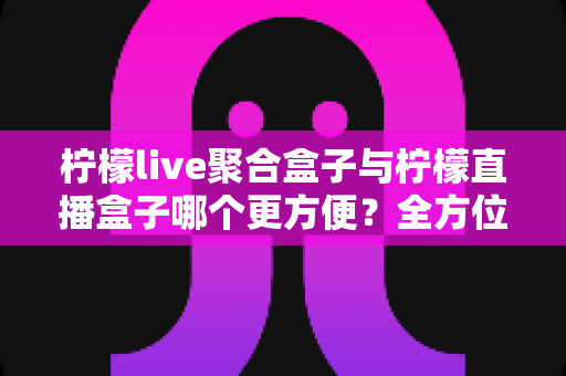 柠檬live聚合盒子与柠檬直播盒子哪个更方便？全方位对比评测助你轻松选购
