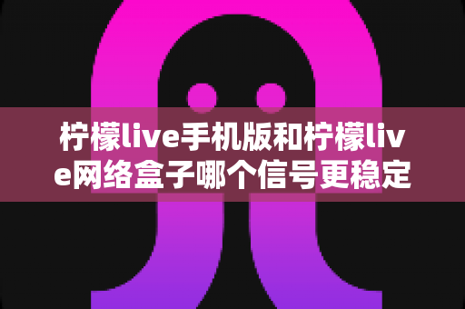 柠檬live手机版和柠檬live网络盒子哪个信号更稳定?深度对比分析与选购使用全指南 柠檬live手机版和柠檬live网络盒子哪个信号更稳定?深度对比分析与选购使用全指南