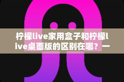 柠檬live家用盒子和柠檬live桌面版的区别在哪？一文看懂硬件与软件版本的全方位差异，帮你精准选购不踩坑