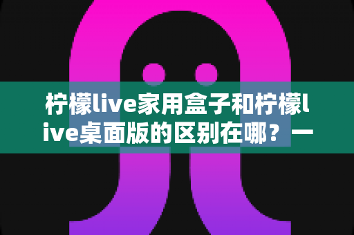 柠檬live家用盒子和柠檬live桌面版的区别在哪？一文看懂硬件与软件版本的全方位差异，帮你精准选购不踩坑