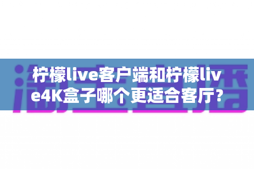 柠檬live客户端和柠檬live4K盒子哪个更适合客厅?2025年最全选购指南深度解析 柠檬live客户端和柠檬live4K盒子哪个更适合客厅?2025年最全选购指南深度解析