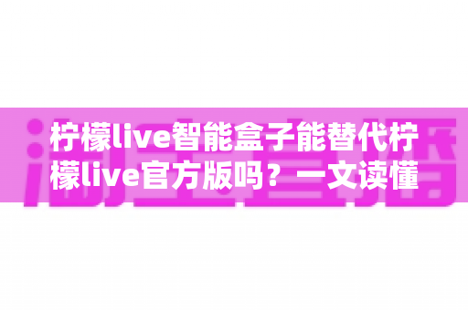 柠檬live智能盒子能替代柠檬live官方版吗？一文读懂两大版本的功能差异与选择指南