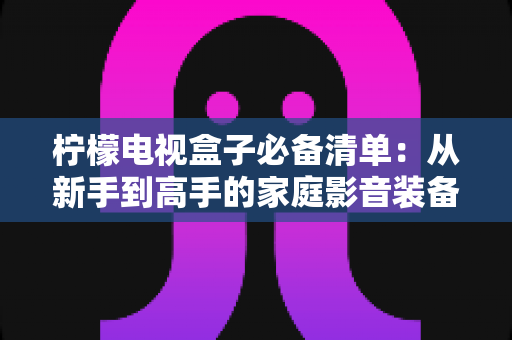 柠檬电视盒子必备清单:从新手到高手的家庭影音装备全攻略 柠檬电视盒子必备清单:从新手到高手的家庭影音装备全攻略