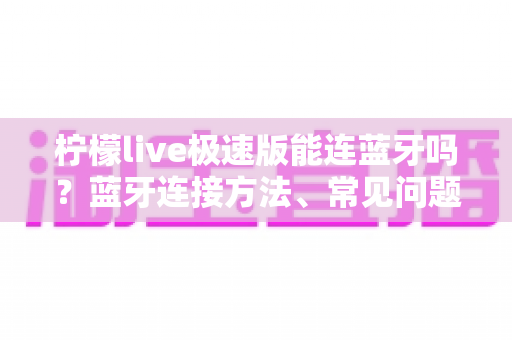 柠檬live极速版能连蓝牙吗?蓝牙连接方法、常见问题与音质优化全攻略 柠檬live极速版能连蓝牙吗?蓝牙连接方法、常见问题与音质优化全攻略