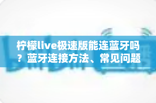 柠檬live极速版能连蓝牙吗？蓝牙连接方法、常见问题与音质优化全攻略