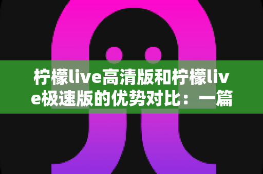 柠檬live高清版和柠檬live极速版的优势对比:一篇文章帮你选对最适合的观看版本 柠檬live高清版和柠檬live极速版的优势对比:一篇文章帮你选对最适合的观看版本