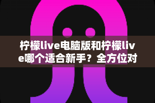 柠檬live电脑版和柠檬live哪个适合新手？全方位对比分析与入门指南