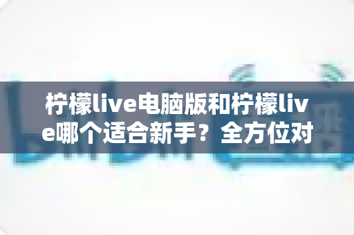 柠檬live电脑版和柠檬live哪个适合新手？全方位对比分析与入门指南