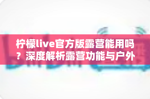柠檬live官方版露营能用吗？深度解析露营功能与户外使用全攻略