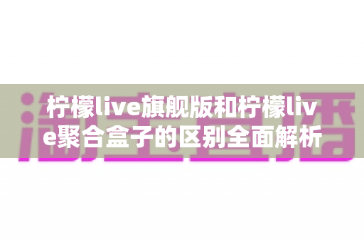 柠檬live旗舰版和柠檬live聚合盒子的区别全面解析：功能对比、使用体验与选购指南