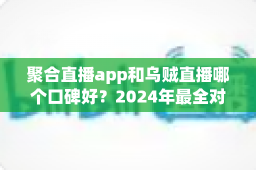 聚合直播app和乌贼直播哪个口碑好？2024年最全对比评测与选择指南