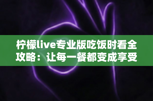 柠檬live专业版吃饭时看全攻略：让每一餐都变成享受的沉浸式娱乐体验