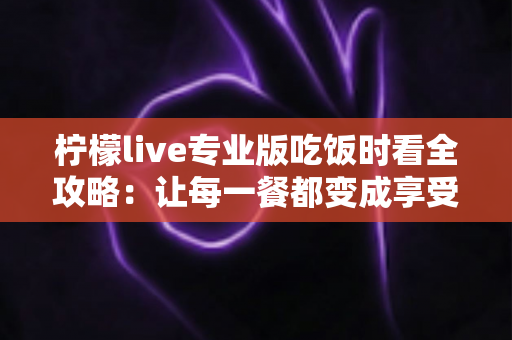 柠檬live专业版吃饭时看全攻略：让每一餐都变成享受的沉浸式娱乐体验
