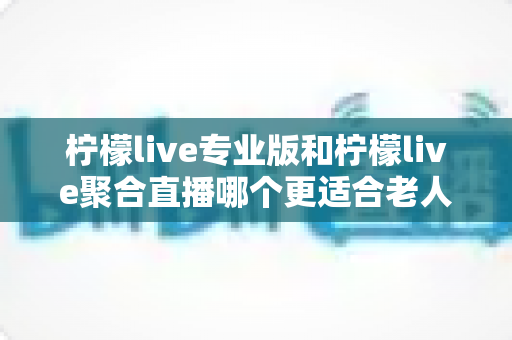 柠檬live专业版和柠檬live聚合直播哪个更适合老人用?一文读懂两款应用的适老化差异 柠檬live专业版和柠檬live聚合直播哪个更适合老人用?一文读懂两款应用的适老化差异