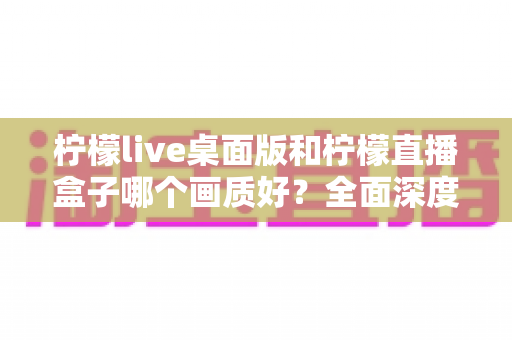 柠檬live桌面版和柠檬直播盒子哪个画质好？全面深度对比解析，帮你选出更适合的观看设备