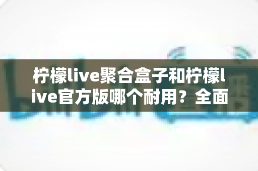 柠檬live聚合盒子和柠檬live官方版哪个耐用？全面对比解析与使用指南