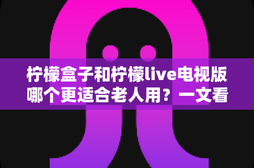 柠檬盒子和柠檬live电视版哪个更适合老人用?一文看懂两大方案差异,帮家里长辈选对省心观影利器 柠檬盒子和柠檬live电视版哪个更适合老人用?一文看懂两大方案差异,帮家里长辈选对省心观影利器