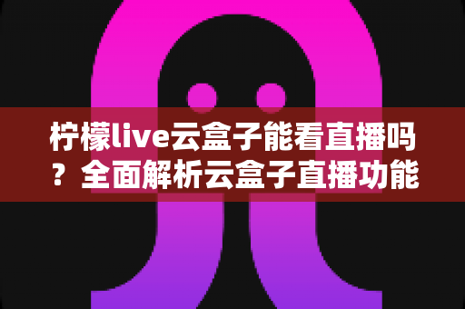 柠檬live云盒子能看直播吗？全面解析云盒子直播功能、使用步骤与避坑指南