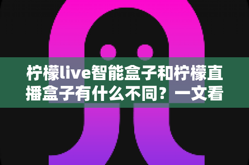 柠檬live智能盒子和柠檬直播盒子有什么不同?一文看懂两者核心区别与选购指南 柠檬live智能盒子和柠檬直播盒子有什么不同?一文看懂两者核心区别与选购指南