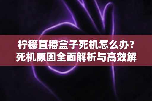 柠檬直播盒子死机怎么办?死机原因全面解析与高效解决方法一文读懂 柠檬直播盒子死机怎么办?死机原因全面解析与高效解决方法一文读懂